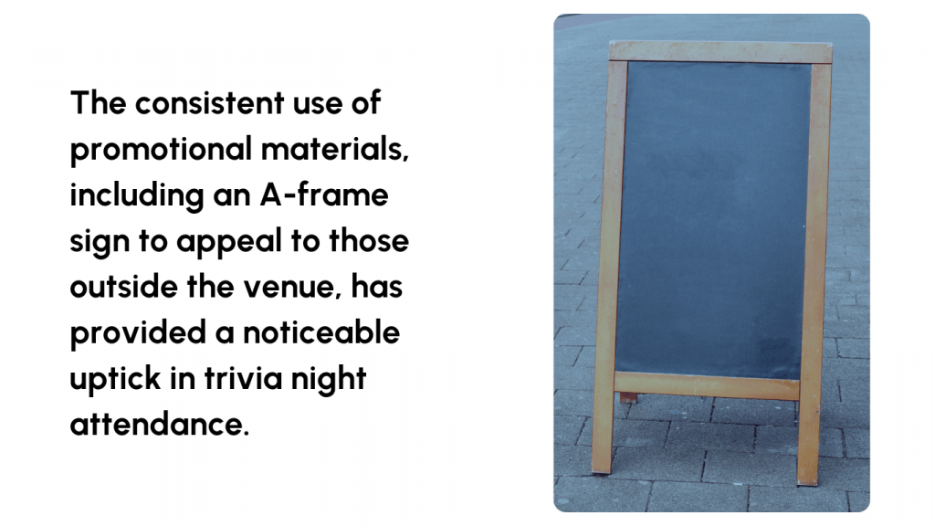 The consistent use of promotional materials including an A frame sign to appeal to those outside the venue has provided a noticeable uptick in trivia night attendance